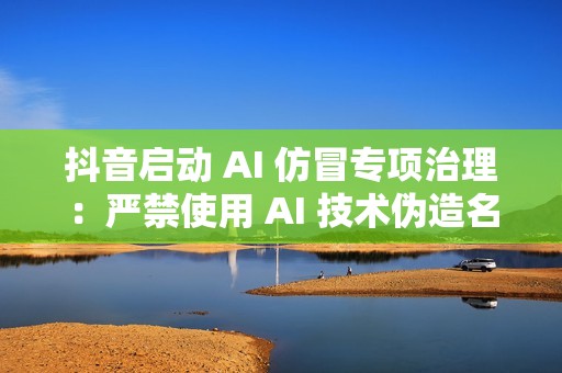 抖音启动 AI 仿冒专项治理：严禁使用 AI 技术伪造名人带货