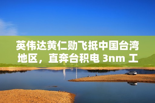 英伟达黄仁勋飞抵中国台湾地区，直奔台积电 3nm 工厂
