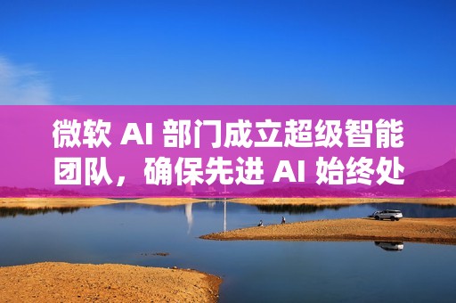 微软 AI 部门成立超级智能团队，确保先进 AI 始终处于人类控制之下