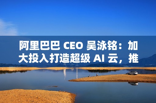 阿里巴巴 CEO 吴泳铭：加大投入打造超级 AI 云，推动开源开放和技术普惠