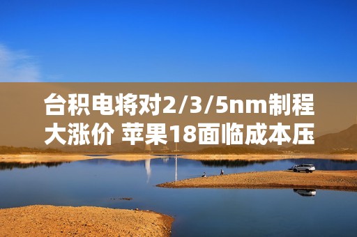 台积电将对2/3/5nm制程大涨价 苹果18面临成本压力！小米玄戒O1恐难逃影响