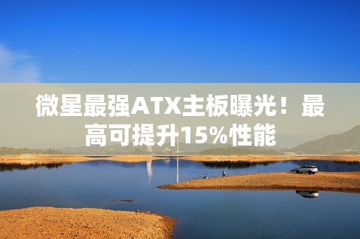 微星最强ATX主板曝光！最高可提升15%性能