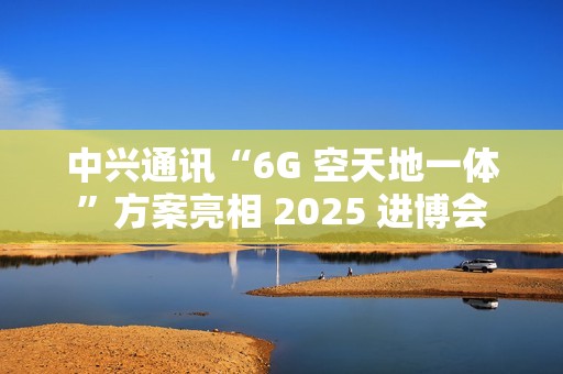 中兴通讯“6G 空天地一体”方案亮相 2025 进博会