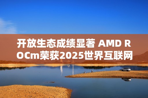 开放生态成绩显著 AMD ROCm荣获2025世界互联网大会领先科技奖