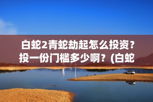  白蛇2青蛇劫起怎么投资？投一份门槛多少啊？(白蛇2青蛇劫起演员表)