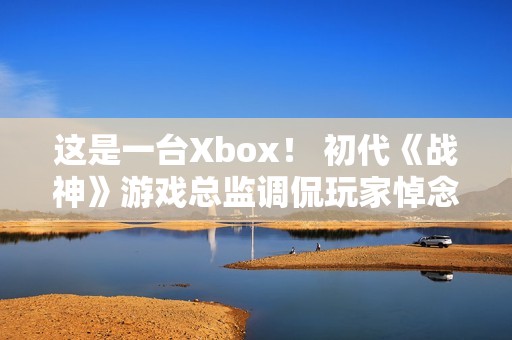 这是一台Xbox！ 初代《战神》游戏总监调侃玩家悼念亡父引争议