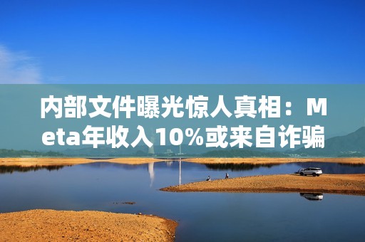 内部文件曝光惊人真相：Meta年收入10%或来自诈骗广告