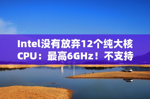Intel没有放弃12个纯大核CPU：最高6GHz！不支持超频