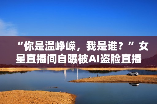 “你是温峥嵘，我是谁？”女星直播间自曝被AI盗脸直播，撕开黑灰产一角