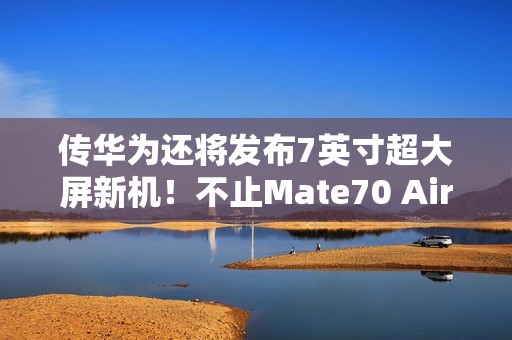 传华为还将发布7英寸超大屏新机！不止Mate70 Air