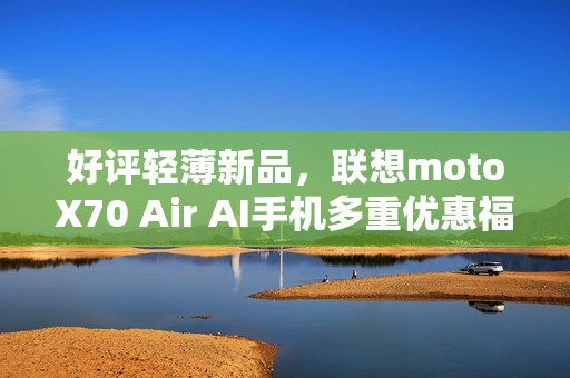 好评轻薄新品，联想motoX70 Air AI手机多重优惠福利，性价比拉满