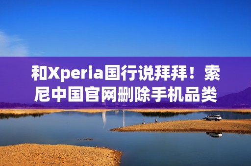 和Xperia国行说拜拜！索尼中国官网删除手机品类