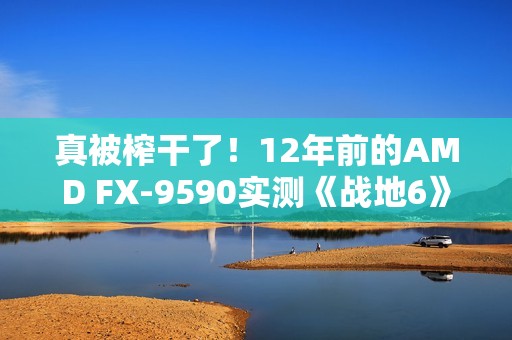 真被榨干了！12年前的AMD FX-9590实测《战地6》：竟然出奇流畅