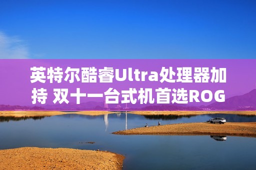 英特尔酷睿Ultra处理器加持 双十一台式机首选ROG魔霸9X
