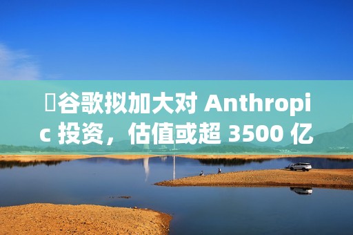​谷歌拟加大对 Anthropic 投资，估值或超 3500 亿美元