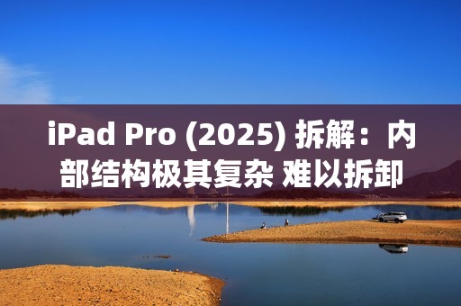 iPad Pro (2025) 拆解：内部结构极其复杂 难以拆卸
