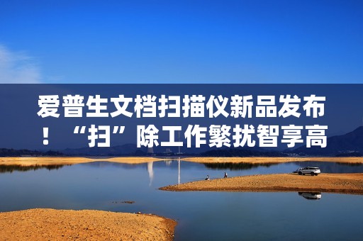 爱普生文档扫描仪新品发布！“扫”除工作繁扰智享高效办公