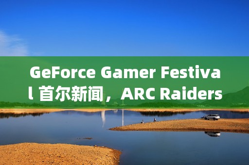 GeForce Gamer Festival 首尔新闻，ARC Raiders、《二重螺旋》(Duet Night Abyss)等游戏首发支持DLSS 4