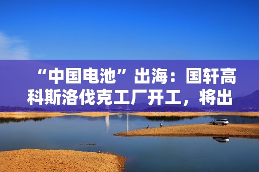 “中国电池”出海：国轩高科斯洛伐克工厂开工，将出口到欧盟市场