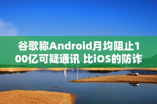 谷歌称Android月均阻止100亿可疑通讯 比iOS的防诈骗效果更好