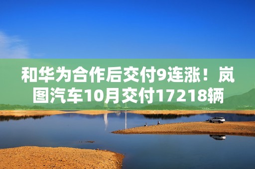 和华为合作后交付9连涨！岚图汽车10月交付17218辆创新高