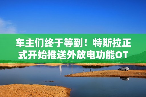 车主们终于等到！特斯拉正式开始推送外放电功能OTA