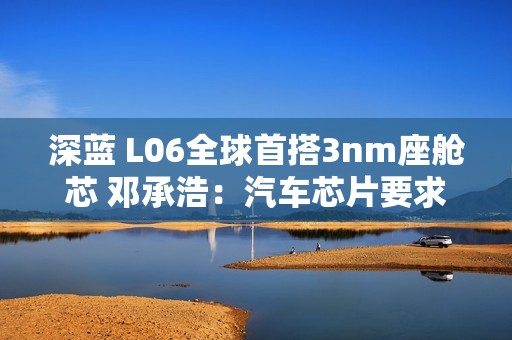 深蓝 L06全球首搭3nm座舱芯 邓承浩：汽车芯片要求已远超手机