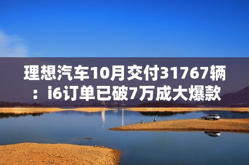 理想汽车10月交付31767辆：i6订单已破7万成大爆款！