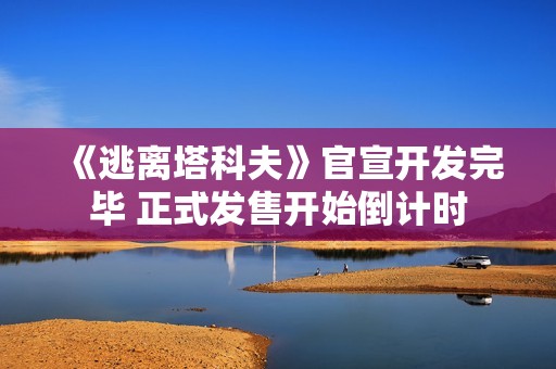 《逃离塔科夫》官宣开发完毕 正式发售开始倒计时