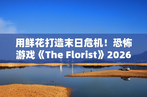 用鲜花打造末日危机！恐怖游戏《The Florist》2026年倒数反噬、挑战感官