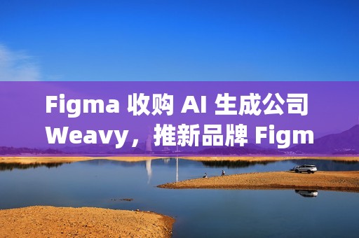 Figma 收购 AI 生成公司 Weavy，推新品牌 Figma Weave