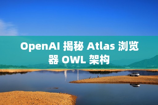 OpenAI 揭秘 Atlas 浏览器 OWL 架构