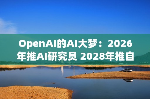 OpenAI的AI大梦：2026年推AI研究员 2028年推自动化研究员