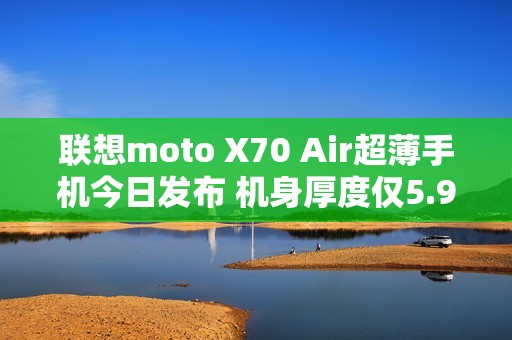 联想moto X70 Air超薄手机今日发布 机身厚度仅5.99mm