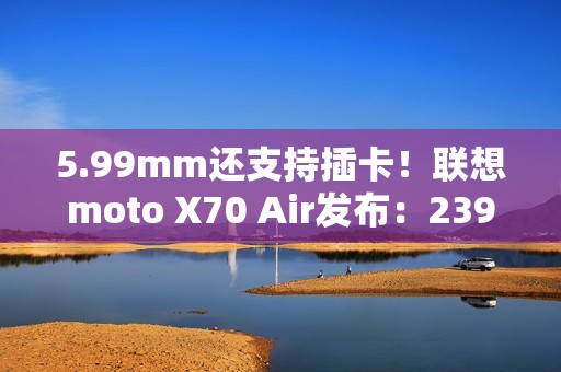 5.99mm还支持插卡！联想moto X70 Air发布：2399元起