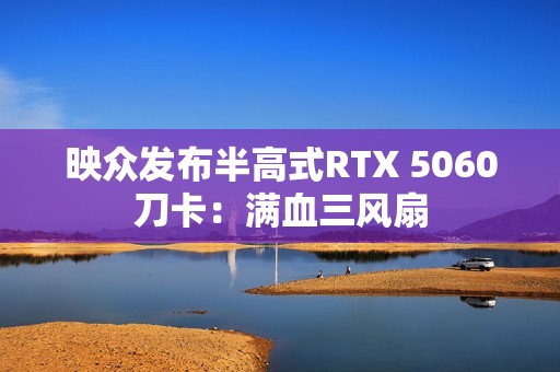 映众发布半高式RTX 5060刀卡：满血三风扇