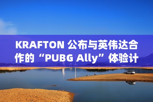 KRAFTON 公布与英伟达合作的“PUBG Ally”体验计划