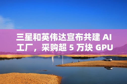 三星和英伟达宣布共建 AI 工厂，采购超 5 万块 GPU