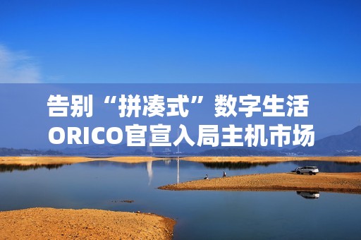 告别“拼凑式”数字生活 ORICO官宣入局主机市场