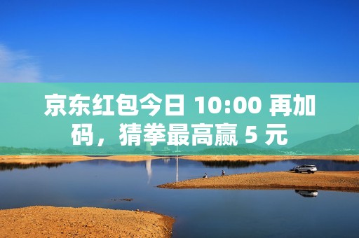 京东红包今日 10:00 再加码，猜拳最高赢 5 元