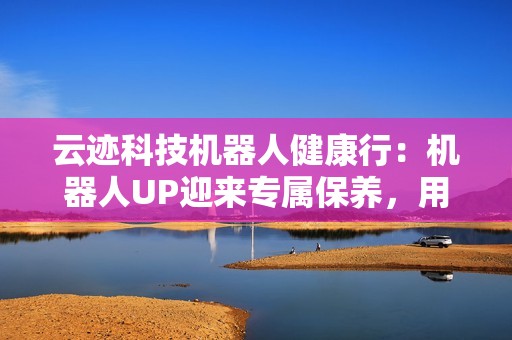 云迹科技机器人健康行：机器人UP迎来专属保养，用心守护酒店智能运营