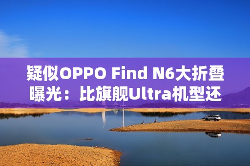 疑似OPPO Find N6大折叠曝光：比旗舰Ultra机型还薄！