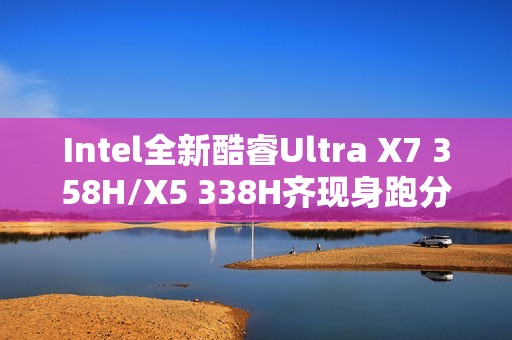 Intel全新酷睿Ultra X7 358H/X5 338H齐现身跑分：多核接近Arrow Lake-H