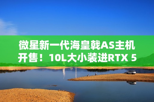 微星新一代海皇戟AS主机开售！10L大小装进RTX 5060Ti售价13149元