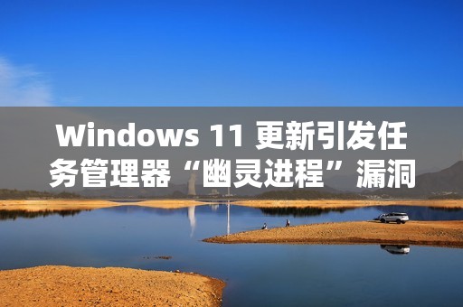 Windows 11 更新引发任务管理器“幽灵进程”漏洞