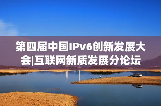 第四届中国IPv6创新发展大会|互联网新质发展分论坛成功在京举办