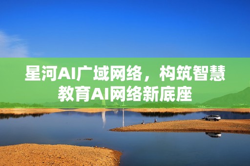 星河AI广域网络，构筑智慧教育AI网络新底座