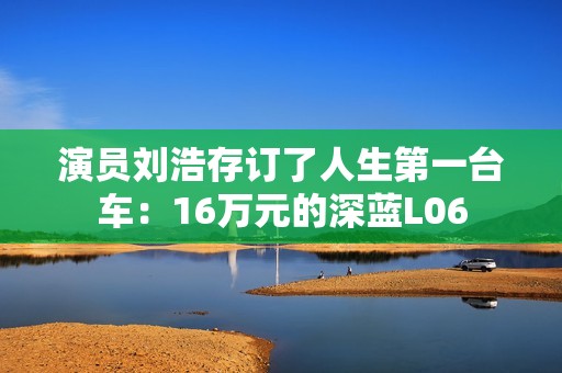演员刘浩存订了人生第一台车：16万元的深蓝L06