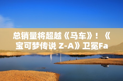 总销量将超越《马车》！《宝可梦传说 Z-A》卫冕Fami通销量榜