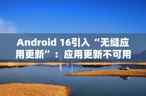 Android 16引入“无缝应用更新”：应用更新不可用时间从秒级降至毫秒级